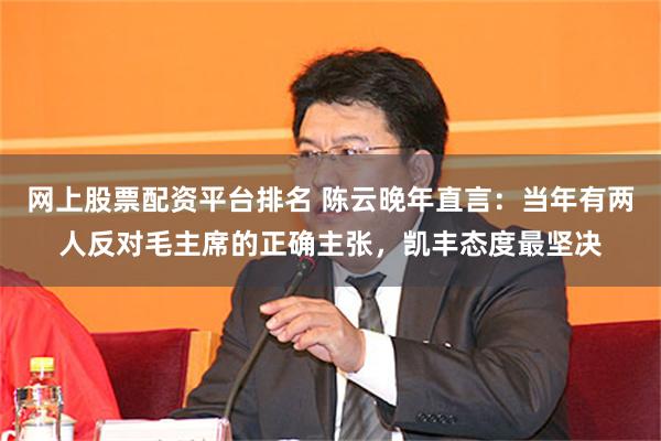 网上股票配资平台排名 陈云晚年直言：当年有两人反对毛主席的正确主张，凯丰态度最坚决