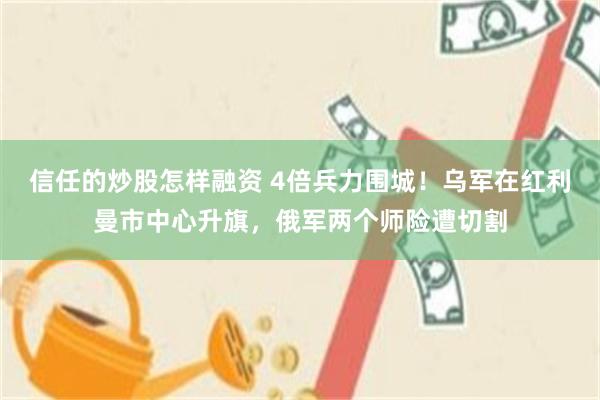 信任的炒股怎样融资 4倍兵力围城!乌军在红利曼市中心升旗,俄军两个师险遭切割