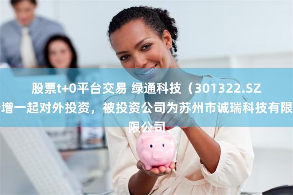 股票t+0平台交易 绿通科技（301322.SZ）新增一起对外投资，被投资公司为苏州市诚瑞科技有限公司