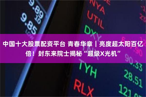 中国十大股票配资平台 青春华章｜亮度超太阳百亿倍！封东来院士揭秘“超级X光机”