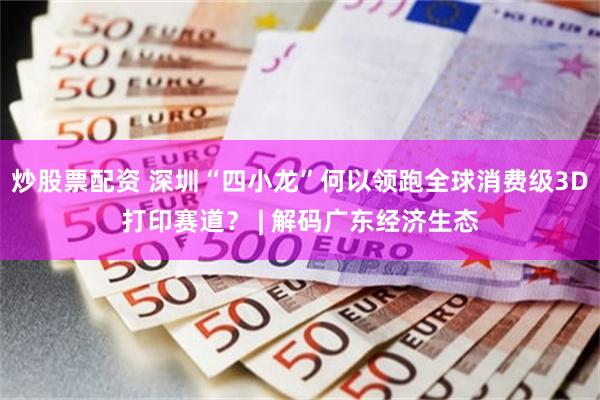 炒股票配资 深圳“四小龙”何以领跑全球消费级3D打印赛道？ | 解码广东经济生态