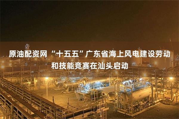 原油配资网 “十五五”广东省海上风电建设劳动和技能竞赛在汕头启动