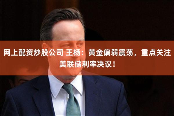网上配资炒股公司 王杨：黄金偏弱震荡，重点关注美联储利率决议！