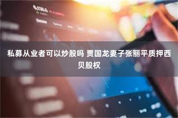 私募从业者可以炒股吗 贾国龙妻子张丽平质押西贝股权