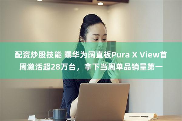 配资炒股技能 曝华为阔直板Pura X View首周激活超28万台，拿下当周单品销量第一