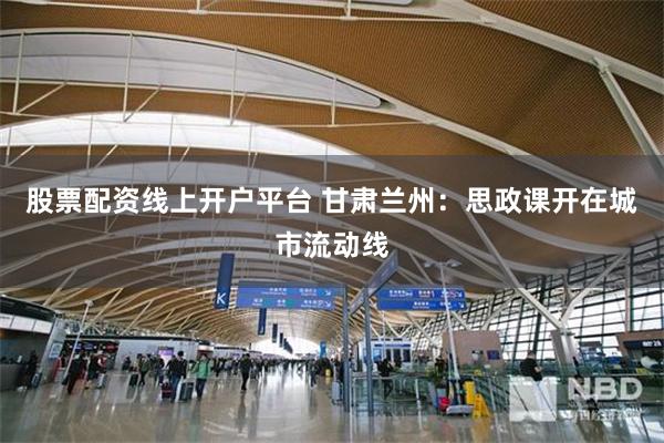 股票配资线上开户平台 甘肃兰州：思政课开在城市流动线