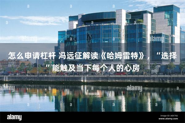 怎么申请杠杆 冯远征解读《哈姆雷特》，“选择”能触及当下每个人的心房