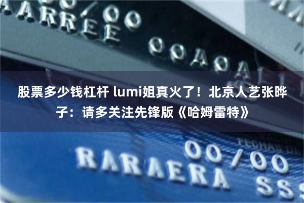 股票多少钱杠杆 lumi姐真火了！北京人艺张晔子：请多关注先锋版《哈姆雷特》