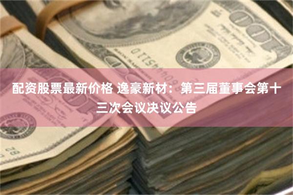配资股票最新价格 逸豪新材：第三届董事会第十三次会议决议公告