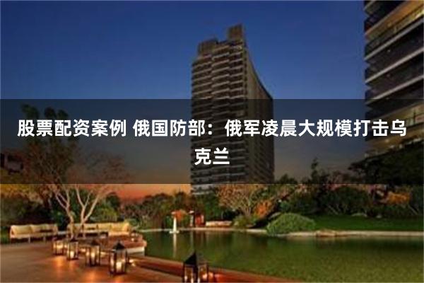 股票配资案例 俄国防部：俄军凌晨大规模打击乌克兰