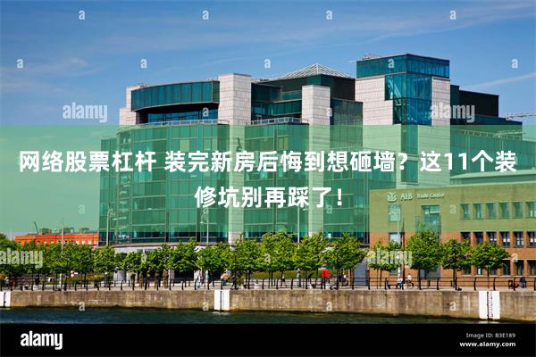 网络股票杠杆 装完新房后悔到想砸墙？这11个装修坑别再踩了！