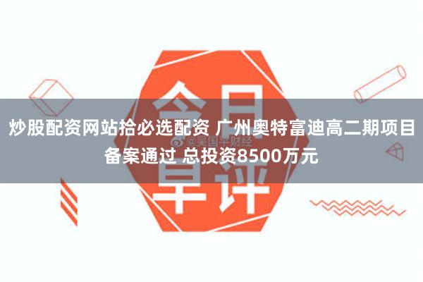 炒股配资网站拾必选配资 广州奥特富迪高二期项目备案通过 总投资8500万元