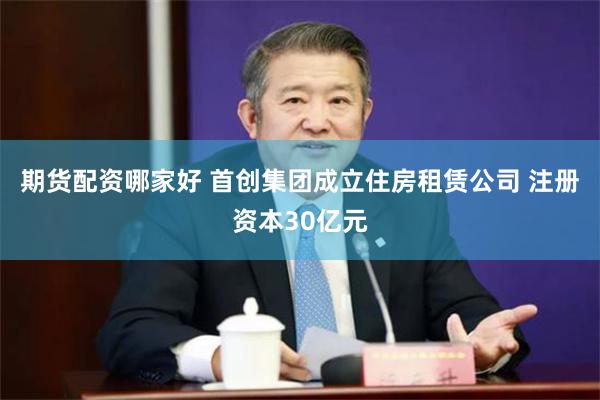期货配资哪家好 首创集团成立住房租赁公司 注册资本30亿元