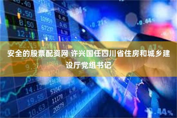 安全的股票配资网 许兴国任四川省住房和城乡建设厅党组书记
