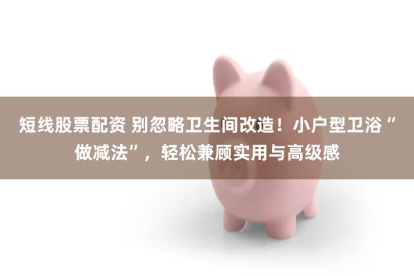 短线股票配资 别忽略卫生间改造！小户型卫浴“做减法”，轻松兼顾实用与高级感