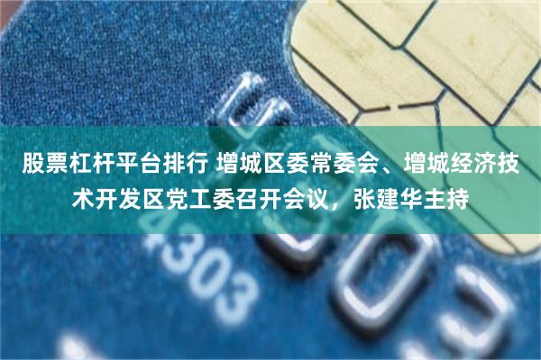 股票杠杆平台排行 增城区委常委会、增城经济技术开发区党工委召开会议，张建华主持