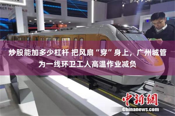 炒股能加多少杠杆 把风扇“穿”身上，广州城管为一线环卫工人高温作业减负