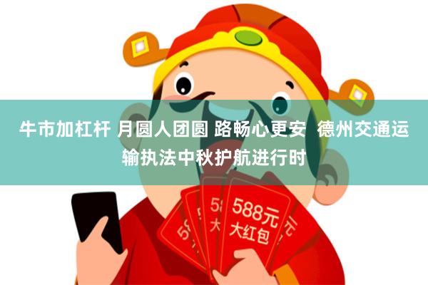 牛市加杠杆 月圆人团圆 路畅心更安  德州交通运输执法中秋护航进行时