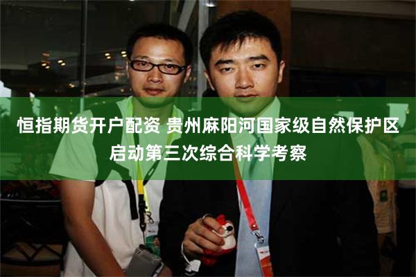 恒指期货开户配资 贵州麻阳河国家级自然保护区启动第三次综合科学考察