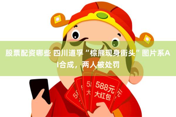 股票配资哪些 四川道孚“棕熊现身街头”图片系AI合成，两人被处罚