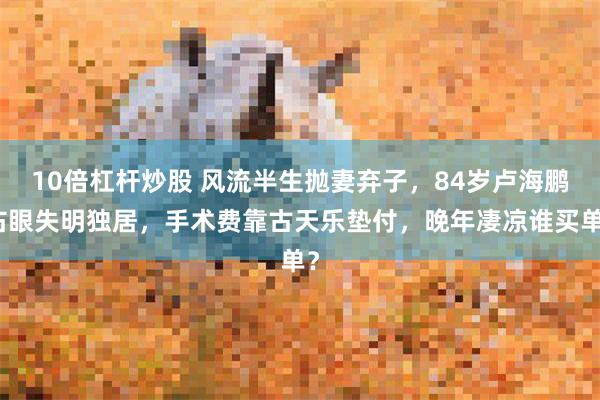 10倍杠杆炒股 风流半生抛妻弃子，84岁卢海鹏右眼失明独居，手术费靠古天乐垫付，晚年凄凉谁买单？