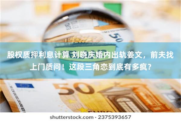 股权质押利息计算 刘晓庆婚内出轨姜文，前夫找上门质问！这段三角恋到底有多疯？