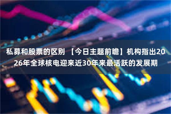 私募和股票的区别 【今日主题前瞻】机构指出2026年全球核电迎来近30年来最活跃的发展期