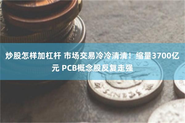 炒股怎样加杠杆 市场交易冷冷清清！缩量3700亿元 PCB概念股反复走强