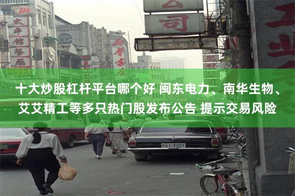 十大炒股杠杆平台哪个好 闽东电力、南华生物、艾艾精工等多只热门股发布公告 提示交易风险