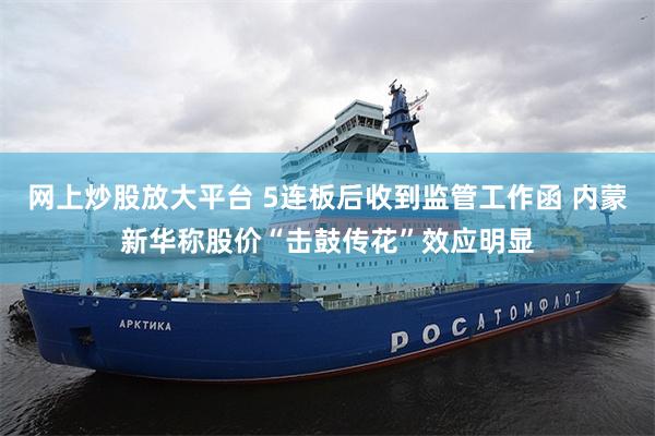 网上炒股放大平台 5连板后收到监管工作函 内蒙新华称股价“击鼓传花”效应明显