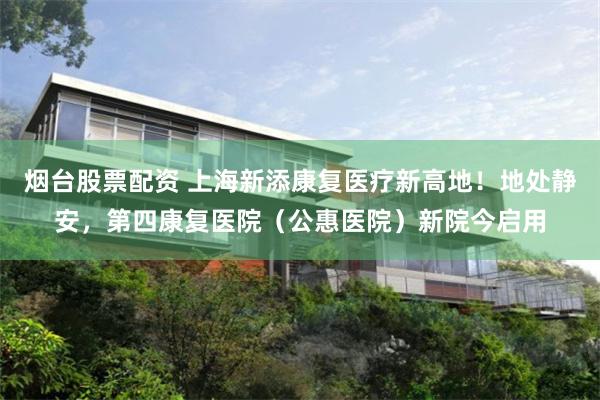 烟台股票配资 上海新添康复医疗新高地！地处静安，第四康复医院（公惠医院）新院今启用