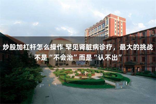 炒股加杠杆怎么操作 罕见肾脏病诊疗，最大的挑战不是“不会治”而是“认不出”