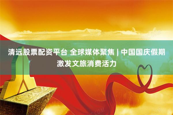 清远股票配资平台 全球媒体聚焦 | 中国国庆假期激发文旅消费活力