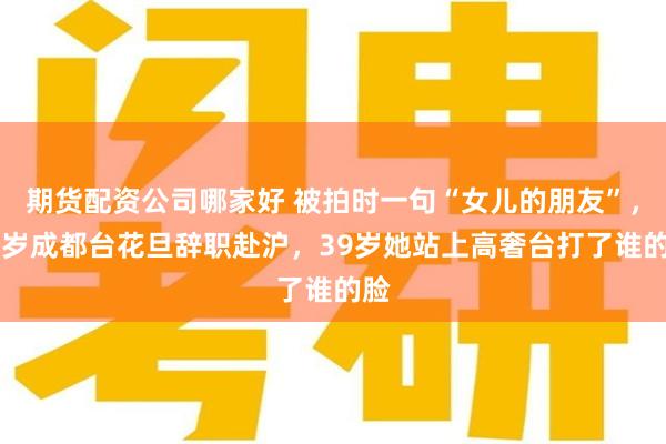 期货配资公司哪家好 被拍时一句“女儿的朋友”，23岁成都台花旦辞职赴沪，39岁她站上高奢台打了谁的脸