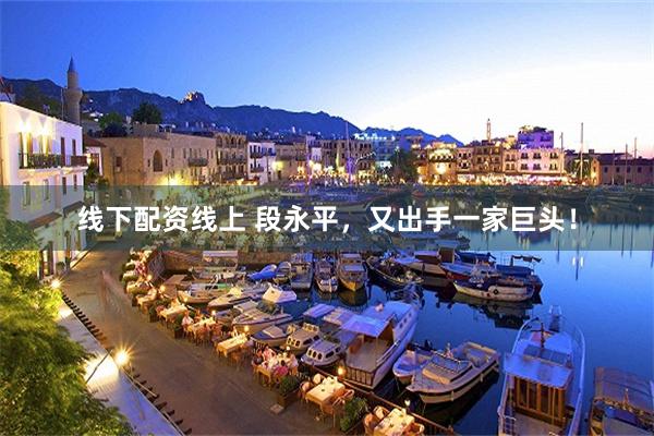 线下配资线上 段永平，又出手一家巨头！