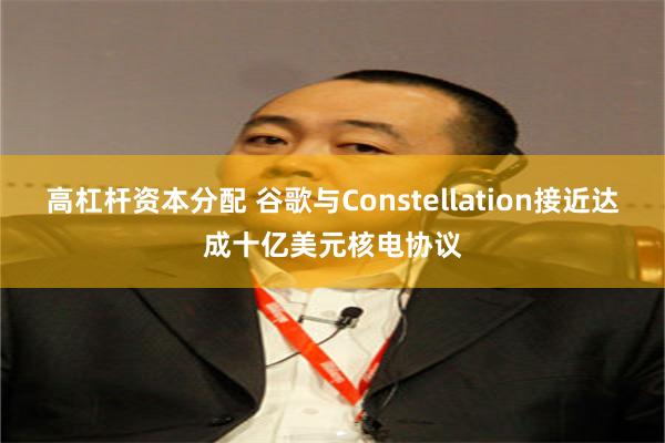 高杠杆资本分配 谷歌与Constellation接近达成十亿美元核电协议