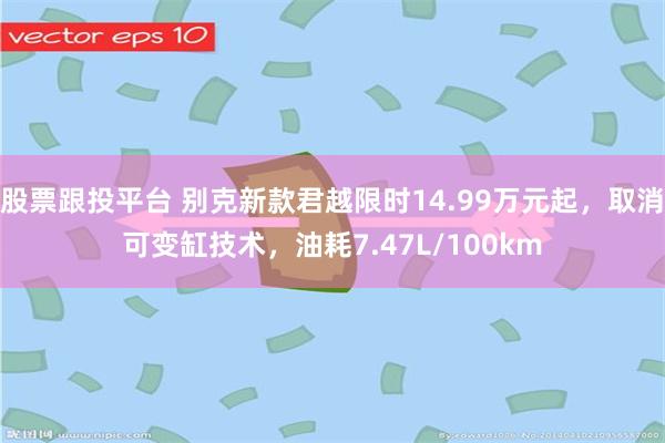股票跟投平台 别克新款君越限时14.99万元起，取消可变缸技术，油耗7.47L/100km