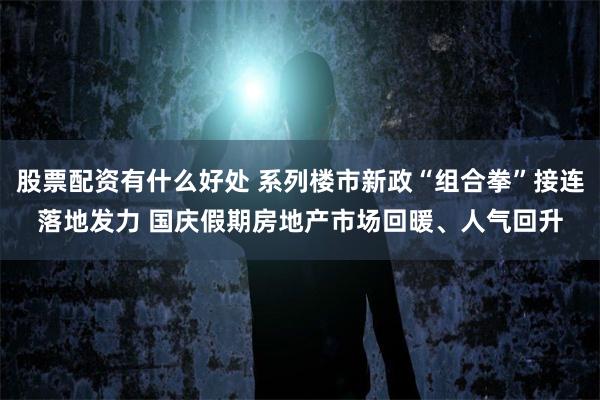 股票配资有什么好处 系列楼市新政“组合拳”接连落地发力 国庆假期房地产市场回暖、人气回升