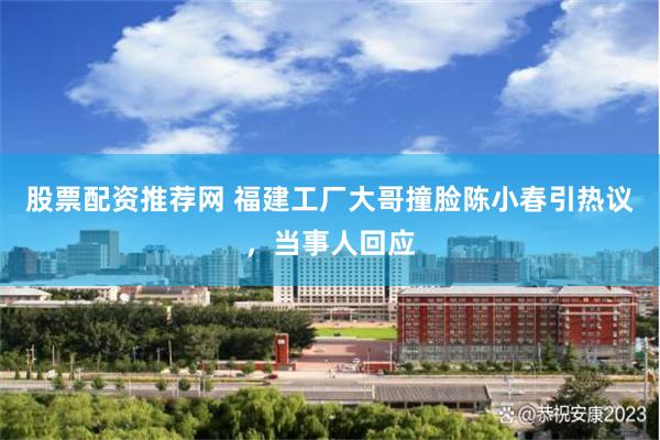 股票配资推荐网 福建工厂大哥撞脸陈小春引热议，当事人回应
