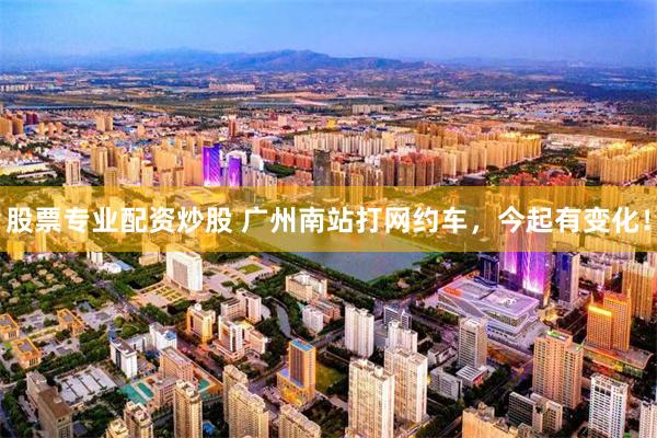 股票专业配资炒股 广州南站打网约车，今起有变化！