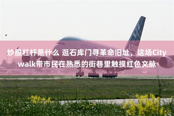 炒股杠杆是什么 逛石库门寻革命旧址，这场Citywalk带市民在熟悉的街巷里触摸红色文脉