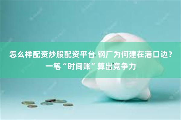 怎么样配资炒股配资平台 钢厂为何建在港口边？一笔“时间账”算出竞争力